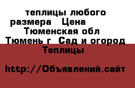 теплицы любого размера › Цена ­ 6 000 - Тюменская обл., Тюмень г. Сад и огород » Теплицы   